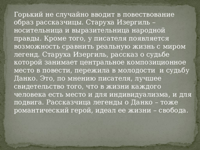 Горький не случайно вводит в повествование образ рассказчицы. Старуха Изергиль – носительница и выразительница народной правды. Кроме того, у писателя появляется возможность сравнить реальную жизнь с миром легенд. Старуха Изергиль, рассказ о судьбе которой занимает центральное композиционное место в повести, пережила в молодости и судьбу Данко. Это, по мнению писателя, лучшее свидетельство того, что в жизни каждого человека есть место и для индивидуализма, и для подвига. Рассказчица легенды о Данко – тоже романтический герой, идеал ее жизни – свобода. 