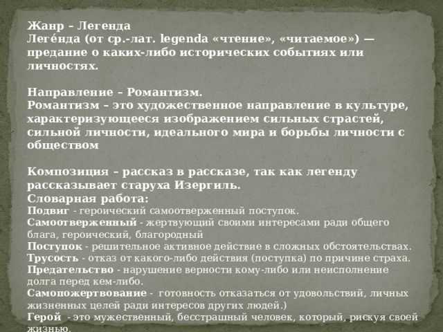Жанр – Легенда Леге́нда (от ср.-лат. legenda «чтение», «читаемое») —предание о каких-либо исторических событиях или личностях.  Направление – Романтизм. Романтизм – это художественное направление в культуре, характеризующееся изображением сильных страстей, сильной личности, идеального мира и борьбы личности с обществом  Композиция – рассказ в рассказе, так как легенду рассказывает старуха Изергиль. Словарная работа: Подвиг - героический самоотверженный поступок. Самоотверженный - жертвующий своими интересами ради общего блага, героический, благородный Поступок - решительное активное действие в сложных обстоятельствах. Трусость - отказ от какого-либо действия (поступка) по причине страха. Предательство - нарушение верности кому-либо или неисполнение долга перед кем-либо. Самопожертвование - готовность отказаться от удовольствий, личных жизненных целей ради интересов других людей.) Герой - это мужественный, бесстрашный человек, который, рискуя своей жизнью, Героический - свойственный герою совершает смелые, необычные по своей храбрости поступки.        