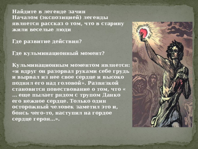 Найдите в легенде зачин Началом (экспозицией) легенды является рассказ о том, что в старину жили веселые люди  Где развитие действия?  Где кульминационный момент?  Кульминационным моментом является: «и вдруг он разорвал руками себе грудь и вырвал из нее свое сердце и высоко поднял его над головой». Развязкой становится повествование о том, что « … еще пылает рядом с трупом Данко его нежное сердце. Только один осторожный человек заметил это и, боясь чего-то, наступил на гордое сердце героя…».        