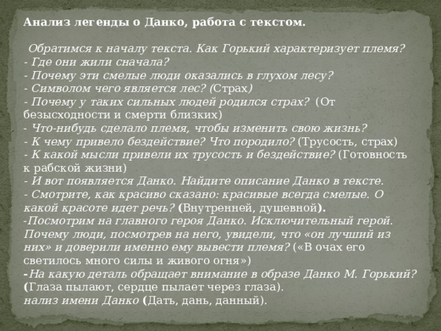Анализ легенды о Данко, работа с текстом.   Обратимся к началу текста. Как Горький характеризует племя?  - Где они жили сначала? - Почему эти смелые люди оказались в глухом лесу? - Символом чего является лес? ( Страх ) - Почему у таких сильных людей родился страх? (От безысходности и смерти близких) - Что-нибудь сделало племя, чтобы изменить свою жизнь? - К чему привело бездействие? Что породило? (Трусость, страх) - К какой мысли привели их трусость и бездействие? (Готовность к рабской жизни) - И вот появляется Данко. Найдите описание Данко в тексте.  - Смотрите, как красиво сказано: красивые всегда смелые . О какой красоте идет речь?  ( Внутренней, душевной ). - Посмотрим на главного героя Данко. Исключительный герой. Почему люди, посмотрев на него, увидели, что «он лучший из них» и доверили именно ему вывести племя? («В очах его светилось много силы и живого огня») - На какую деталь обращает внимание в образе Данко М. Горький?  ( Глаза пылают, сердце пылает через глаза). нализ имени Данко ( Дать, дань, данный). 