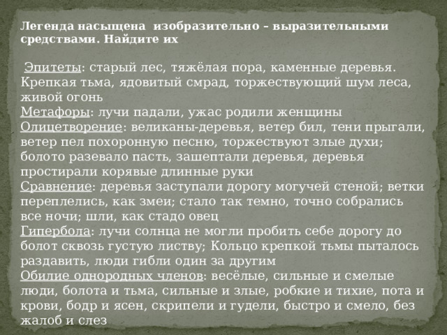 Легенда насыщена изобразительно – выразительными средствами. Найдите их   Эпитеты : старый лес, тяжёлая пора, каменные деревья. Крепкая тьма, ядовитый смрад, торжествующий шум леса, живой огонь Метафоры : лучи падали, ужас родили женщины Олицетворение : великаны-деревья, ветер бил, тени прыгали, ветер пел похоронную песню, торжествуют злые духи; болото разевало пасть, зашептали деревья, деревья простирали корявые длинные руки Сравнение : деревья заступали дорогу могучей стеной; ветки переплелись, как змеи; стало так темно, точно собрались все ночи; шли, как стадо овец Гипербола : лучи солнца не могли пробить себе дорогу до болот сквозь густую листву; Кольцо крепкой тьмы пыталось раздавить, люди гибли один за другим Обилие однородных членов : весёлые, сильные и смелые люди, болота и тьма, сильные и злые, робкие и тихие, пота и крови, бодр и ясен, скрипели и гудели, быстро и смело, без жалоб и слез   
