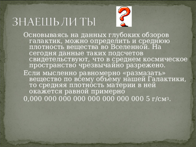 Основываясь на данных глубоких обзоров галактик, можно определить и среднюю плотность вещества во Вселенной. На сегодня данные таких подсчетов свидетельствуют, что в среднем космическое пространство чрезвычайно разрежено. Если мысленно равномерно «размазать» вещество по всему объему нашей Галактики, то средняя плотность материи в ней окажется равной примерно 0,000 000 000 000 000 000 000 000 5 г/см 3 .  