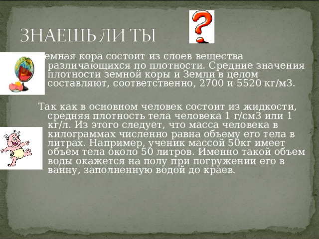 Земная кора состоит из слоев вещества различающихся по плотности. Средние значения плотности земной коры и Земли в целом составляют, соответственно, 2700 и 5520 кг/м3. Так как в основном человек состоит из жидкости, средняя плотность тела человека 1 г/см3 или 1 кг/л. Из этого следует, что масса человека в килограммах численно равна объему его тела в литрах. Например, ученик массой 50кг имеет объем тела около 50 литров. Именно такой объем воды окажется на полу при погружении его в ванну, заполненную водой до краев.  