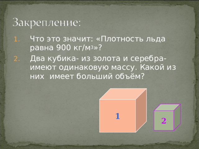 Что это значит: «Плотность льда равна 900 кг/м 3 »? Два кубика- из золота и серебра- имеют одинаковую массу. Какой из них имеет больший объём? 1 2  