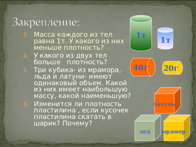 1т 1т Масса каждого из тел равна 1т. У какого из них меньше плотность? У какого из двух тел больше плотность? Три кубика- из мрамора, льда и латуни- имеют одинаковый объем. Какой из них имеет наибольшую массу, какой наименьшую? Изменится ли плотность пластилина , если кусочек пластилина скатать в шарик? Почему?    40г 20г латунь лед мрамор  