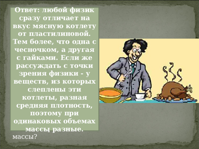 На дне рождения химика физика угостили двумя котлетами. Одна котлета из баранины с чесночком, другая из пластилина с мелкими гайками. Чем с точки зрения физика отличаются эти две котлеты? В чем с точки зрения физики причина того, что эти котлеты имеют одинаковую форму и объем, но разные массы? Ответ: любой физик сразу отличает на вкус мясную котлету от пластилиновой. Тем более, что одна с чесночком, а другая с гайками. Если же рассуждать с точки зрения физики - у веществ, из которых слеплены эти котлеты, разная средняя плотность, поэтому при одинаковых объемах массы разные. 