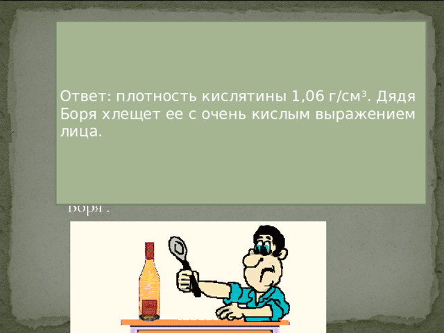 Ответ: плотность кислятины 1,06 г/см 3 . Дядя Боря хлещет ее с очень кислым выражением лица.  