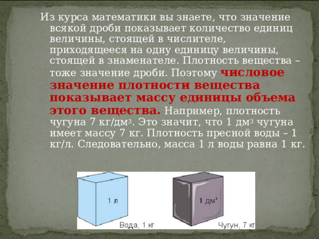 Из курса математики вы знаете, что значение всякой дроби показывает количество единиц величины, стоящей в числителе, приходящееся на одну единицу величины, стоящей в знаменателе. Плотность вещества – тоже значение дроби. Поэтому числовое значение плотности вещества показывает массу единицы объема этого вещества. Например, плотность чугуна 7 кг/дм 3 . Это значит, что 1 дм 3 чугуна имеет массу 7 кг. Плотность пресной воды – 1 кг/л. Следовательно, масса 1 л воды равна 1 кг. 4 
