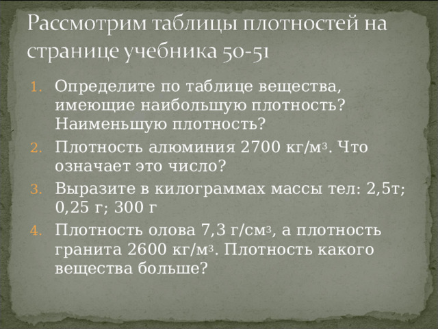 Определите по таблице вещества, имеющие наибольшую плотность? Наименьшую плотность? Плотность алюминия 2700 кг/м 3 . Что означает это число? Выразите в килограммах массы тел: 2,5т; 0,25 г; 300 г Плотность олова 7,3 г/см 3 , а плотность гранита 2600 кг/м 3 . Плотность какого вещества больше?  4 