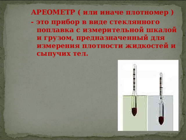 АРЕОМЕТР ( или иначе плотномер ) - это прибор в виде стеклянного поплавка с измерительной шкалой и грузом, предназначенный для измерения плотности жидкостей и сыпучих тел.  
