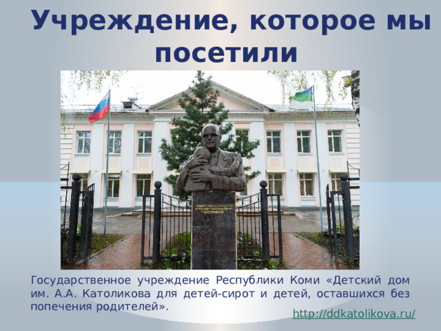 Учреждение, которое мы посетили Государственное учреждение Республики Коми «Детский дом им. А.А. Католикова для детей-сирот и детей, оставшихся без попечения родителей». http://ddkatolikova.ru / 