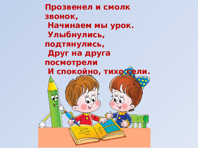 Прозвенел и смолк звонок,  Начинаем мы урок.  Улыбнулись, подтянулись,  Друг на друга посмотрели  И спокойно, тихо сели. 