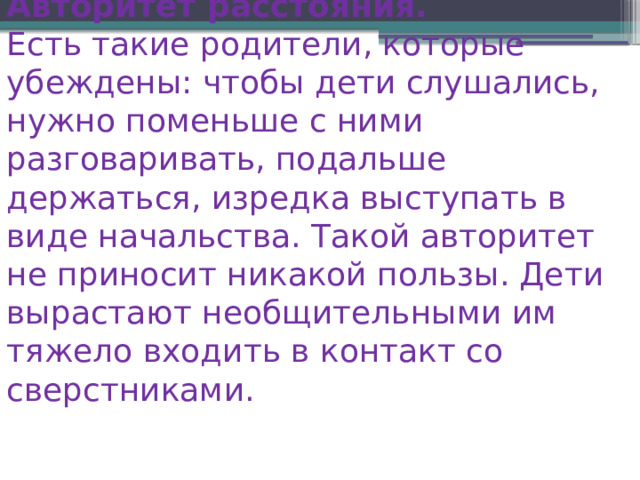 Авторитет расстояния. Есть такие родители, которые убеждены: чтобы дети слушались, нужно поменьше с ними разговаривать, подальше держаться, изредка выступать в виде начальства. Такой авторитет не приносит никакой пользы. Дети вырастают необщительными им тяжело входить в контакт со сверстниками. 