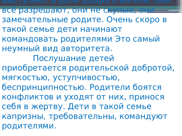 Авторитет доброты Родители выступают в роли доброго ангела. Они всё разрешают, они не скупые, они замечательные родите. Очень скоро в такой семье дети начинают командовать родителями Это самый неумный вид авторитета.              Послушание детей приобретается родительской добротой, мягкостью, уступчивостью, беспринципностью. Родители боятся конфликтов и ухо­дят от них, принося себя в жертву. Дети в такой семье капризны, требова­тельны, командуют родителями. 