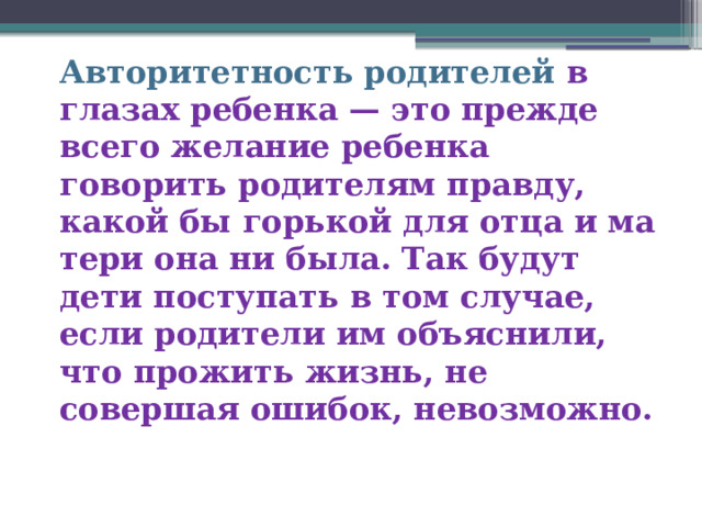 Авторитетность родителей в глазах ребенка — это прежде всего желание ребенка говорить родителям правду, какой бы горькой для отца и ма­тери она ни была. Так будут дети поступать в том случае, если родители им объяснили, что прожить жизнь, не совершая ошибок, невозможно. 
