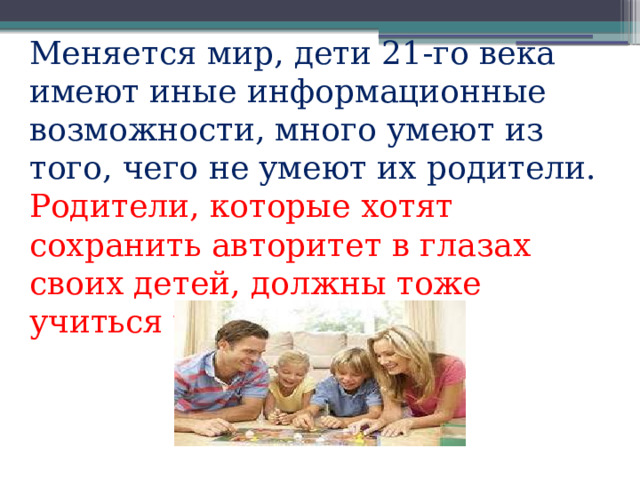 Меняется мир, дети 21-го века имеют иные информационные возмож­ности, много умеют из того, чего не умеют их родители. Родители, которые хотят сохранить авторитет в глазах своих детей, должны тоже учиться у  них. 