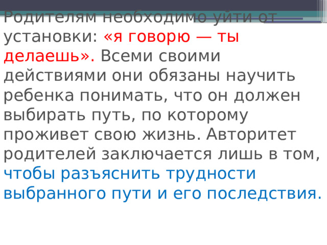Родителям необходимо уйти от установки: «я говорю — ты делаешь». Всеми своими действиями они обязаны научить ребенка понимать, что он должен выбирать путь, по которому проживет свою жизнь. Авторитет родителей заключается лишь в том, чтобы разъяснить трудности выбранного пути и его последствия. 