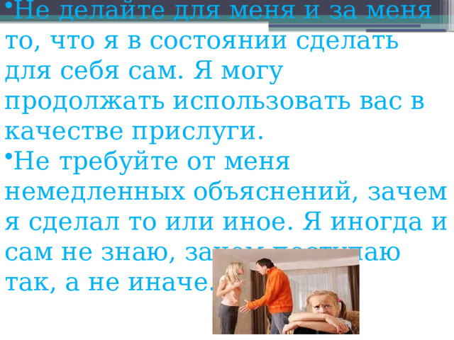 Не делайте для меня и за меня то, что я в состоянии сделать для себя сам. Я могу продолжать использовать вас в качестве прислуги. Не требуйте от меня немедленных объяснений, зачем я сделал то или иное. Я иногда и сам не знаю, зачем поступаю так, а не иначе. 