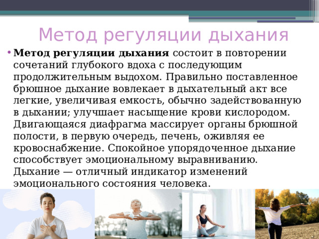 Метод регуляции дыхания Метод регуляции дыхания  состоит в повторении сочетаний глубокого вдоха с последующим продолжительным выдохом. Правильно поставленное брюшное дыхание вовлекает в дыхательный акт все легкие, увеличивая емкость, обычно задействованную в дыхании; улучшает насыщение крови кислородом. Двигающаяся диафрагма массирует органы брюшной полости, в первую очередь, печень, оживляя ее кровоснабжение. Спокойное упорядоченное дыхание способствует эмоциональному выравниванию. Дыхание — отличный индикатор изменений эмоционального состояния человека. 