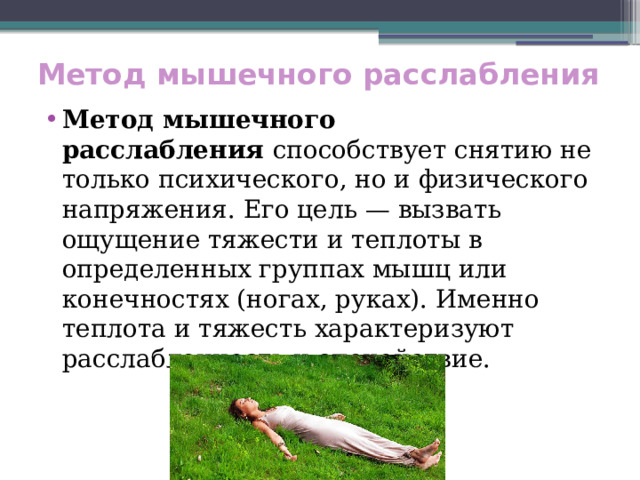 Метод мышечного расслабления Метод мышечного расслабления  способствует снятию не только психического, но и физического напряжения. Его цель — вызвать ощущение тяжести и теплоты в определенных группах мышц или конечностях (ногах, руках). Именно теплота и тяжесть характеризуют расслабленность и спокойствие. 