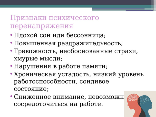 Признаки психического перенапряжения Плохой сон или бессонница; Повышенная раздражительность; Тревожность, необоснованные страхи, хмурые мысли; Нарушения в работе памяти; Хроническая усталость, низкий уровень работоспособности, сонливое состояние; Сниженное внимание, невозможность сосредоточиться на работе. 