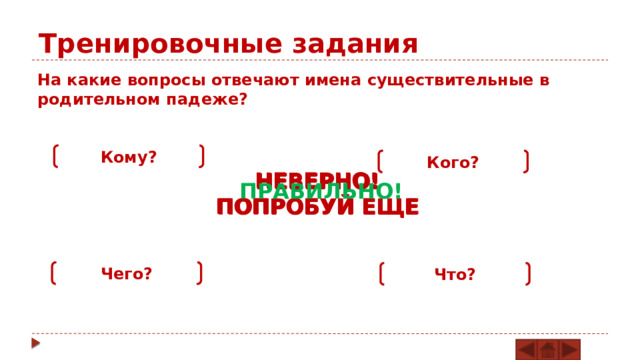 Тренировочные задания На какие вопросы отвечают имена существительные в родительном падеже? Кому? Кого? НЕВЕРНО! ПОПРОБУЙ ЕЩЕ НЕВЕРНО! ПОПРОБУЙ ЕЩЕ НЕВЕРНО! ПОПРОБУЙ ЕЩЕ ПРАВИЛЬНО! Чего? Что? 