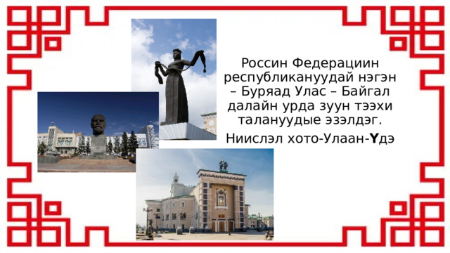 Россин Федерациин республикануудай нэгэн – Буряад Улас – Байгал далайн урда зуун тээхи талануудые эзэлдэг. Ниислэл хото-Улаан- Ү дэ 