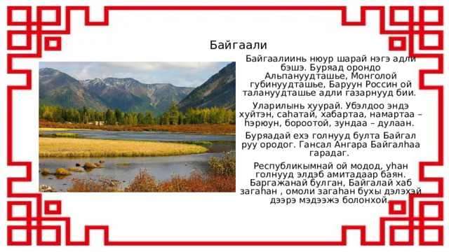 Байгаали Байгаалиинь нюур шарай нэгэ адли бэшэ. Буряад орондо Альпануудташье, Монголой губинуудташье, Баруун Россин ой талануудташье адли газарнууд бии. Уларилынь хуурай. Убэлдоо эндэ хуйтэн, саhатай, хабартаа, намартаа – hэрюун, бороотой, зундаа – дулаан. Буряадай ехэ голнууд булта Байгал руу ородог. Гансал Ангара Байгалhаа гарадаг. Республикымнай ой модод, уhан голнууд элдэб амитадаар баян. Баргажанай булган, Байгалай хаб загаhан , омоли загаhан бухы дэлэхэй дээрэ мэдээжэ болонхой . 