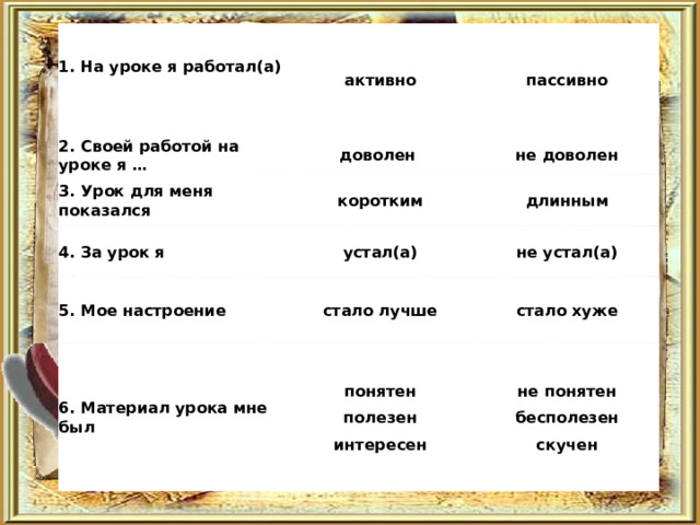 1. На уроке я работал(а)   2. Своей работой на уроке я … активно 3. Урок для меня показался доволен пассивно 4. За урок я коротким не доволен устал(а) длинным 5. Мое настроение не устал(а) стало лучше 6. Материал урока мне был понятен полезен интересен стало хуже не понятен бесполезен скучен 