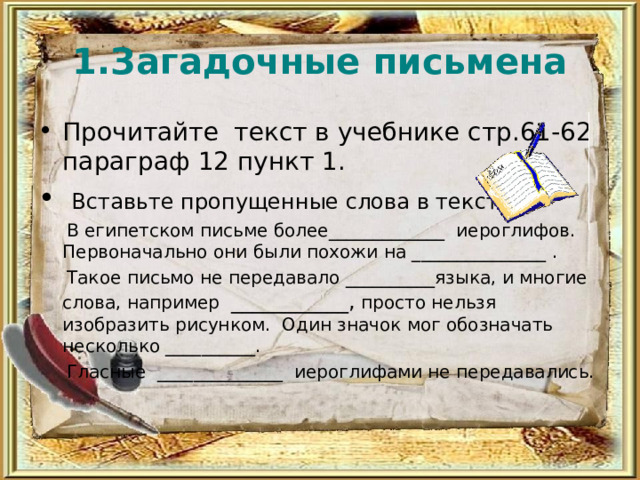 1.Загадочные письмена Прочитайте текст в учебнике стр.61-62 параграф 12 пункт 1.  Вставьте пропущенные слова в текст  В египетском письме более_____________ иероглифов. Первоначально они были похожи на _______________ .  Такое письмо не передавало __________языка, и многие слова, например ___________, просто нельзя изобразить рисунком. Один значок мог обозначать несколько __________.  Гласные ______________ иероглифами не передавались. 