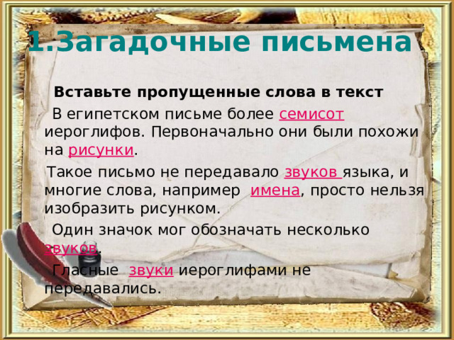 1.Загадочные письмена  Вставьте пропущенные слова в текст  В египетском письме более семисот иероглифов. Первоначально они были похожи на рисунки .  Такое письмо не передавало звуков языка, и многие слова, например имена , просто нельзя изобразить рисунком.  Один значок мог обозначать несколько звуков .  Гласные звуки иероглифами не передавались. 