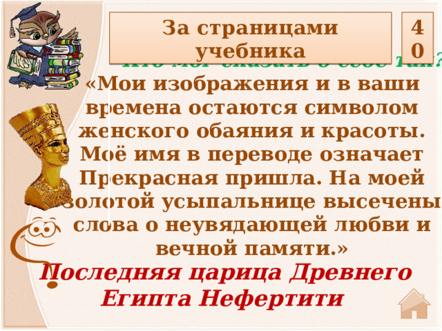 За страницами учебника 40  Кто мог сказать о себе так? «Мои изображения и в ваши времена остаются символом женского обаяния и красоты. Моё имя в переводе означает Прекрасная пришла. На моей золотой усыпальнице высечены слова о неувядающей любви и вечной памяти.»  Последняя царица Древнего Египта Нефертити 