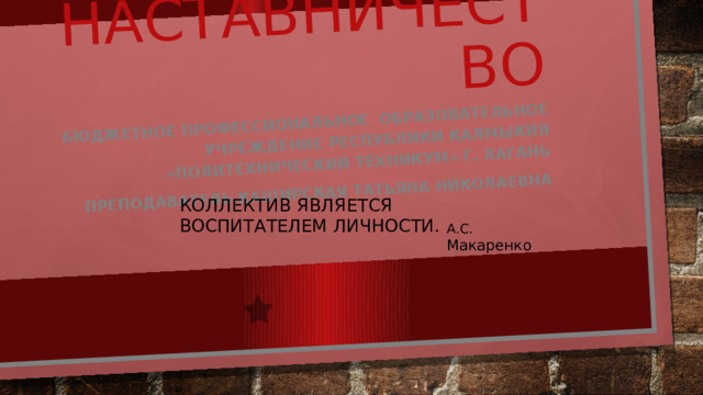 Наставничество Бюджетное профессиональное образовательное учреждение Республики Калмыкия «Политехнический техникум» г. Лагань Преподаватель Каширская Татьяна Николаевна КОЛЛЕКТИВ ЯВЛЯЕТСЯ ВОСПИТАТЕЛЕМ ЛИЧНОСТИ. А.С. Макаренко 