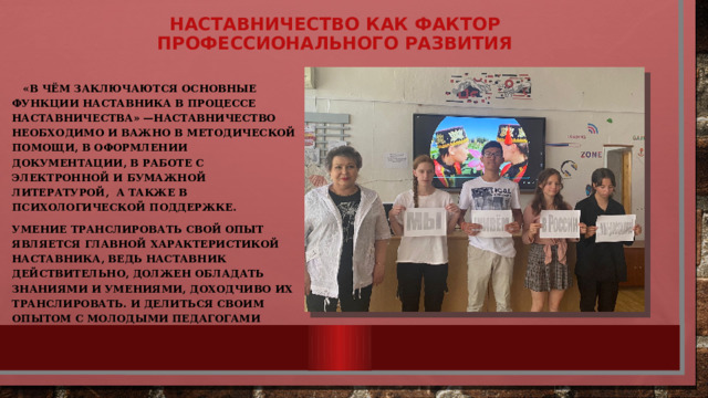 Наставничество как фактор профессионального развития    «В чём заключаются основные функции наставника в процессе наставничества» —наставничество необходимо и важно в методической помощи, в оформлении документации, в работе с электронной и бумажной литературой, а также в психологической поддержке. Умение транслировать свой опыт является главной характеристикой наставника, Ведь наставник действительно, должен обладать знаниями и умениями, доходчиво их транслировать. И делиться своим опытом с молодыми педагогами 