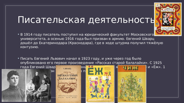 Писательская деятельность В 1914 году писатель поступил на юридический факультет Московского университета, а осенью 1916 года был призван в армию. Евгений Шварц дошёл до Екатеринодара (Краснодара), где в ходе штурма получил тяжёлую контузию.  Писать Евгений Львович начал в 1923 году, и уже через год было опубликовано его первое произведение «Рассказ старой балалайки». С 1925 года Евгений Шварц был постоянным сотрудником журналов «Чиж» и «Ёж». 1 июля 1934 года он принят в Союз писателей. 