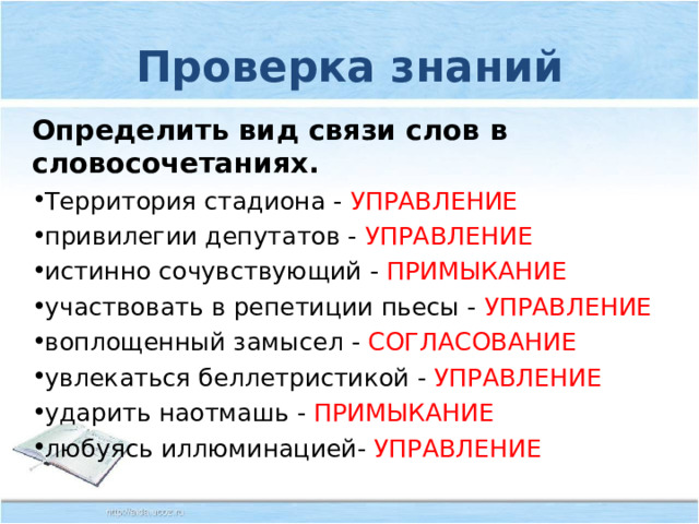 Проверка знаний Определить вид связи слов в словосочетаниях. Территория стадиона - УПРАВЛЕНИЕ привилегии депутатов - УПРАВЛЕНИЕ истинно сочувствующий - ПРИМЫКАНИЕ участвовать в репетиции пьесы - УПРАВЛЕНИЕ воплощенный замысел - СОГЛАСОВАНИЕ увлекаться беллетристикой - УПРАВЛЕНИЕ ударить наотмашь - ПРИМЫКАНИЕ любуясь иллюминацией- УПРАВЛЕНИЕ 