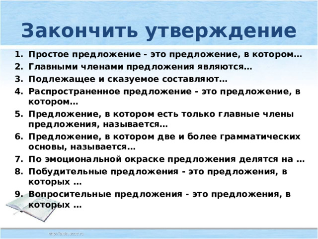 Закончить утверждение Простое предложение - это предложение, в котором… Главными членами предложения являются… Подлежащее и сказуемое составляют… Распространенное предложение - это предложение, в котором… Предложение, в котором есть только главные члены предложения, называется… Предложение, в котором две и более грамматических основы, называется… По эмоциональной окраске предложения делятся на … Побудительные предложения - это предложения, в которых … Вопросительные предложения - это предложения, в которых …  