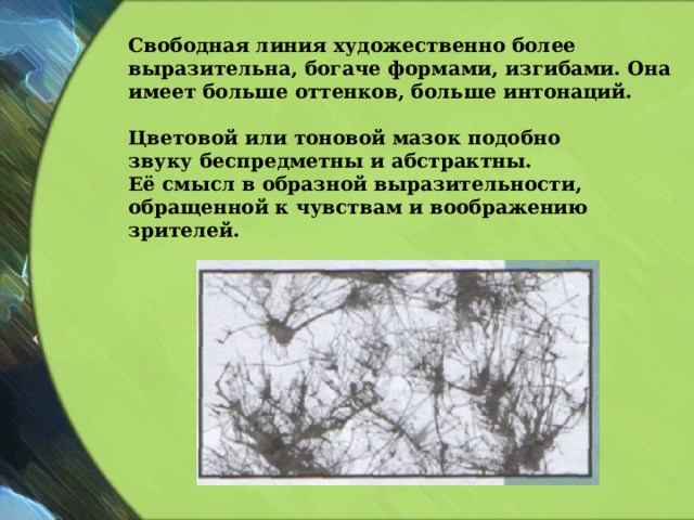 Свободная линия художественно более выразительна, богаче формами, изгибами. Она имеет больше оттенков, больше интонаций.  Цветовой или тоновой мазок подобно звуку беспредметны и абстрактны. Её смысл в образной выразительности, обращенной к чувствам и воображению зрителей.  