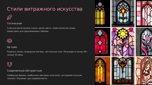 Стили витражного искусства Готический Сложные религиозные сцены, яркие цвета, геометрические узоры. Характерен для средневековых соборов. Ар-нуво Плавные линии, природные мотивы, пастельные тона. Популярен в конце XIX - начале XX века. Современный абстрактный Свободные формы, необычные цветовые сочетания, экспериментальные техники. Отражает дух современности.  