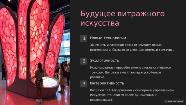 Будущее витражного искусства Новые технологии 1 3D-печать и лазерная резка открывают новые возможности. Создаются сложные формы и текстуры. Экологичность 2 Использование переработанного стекла становится трендом. Витражи вносят вклад в устойчивое развитие. Интерактивность 3 Витражи с LED-подсветкой и сенсорным управлением. Искусство становится более динамичным и вовлекающим.  
