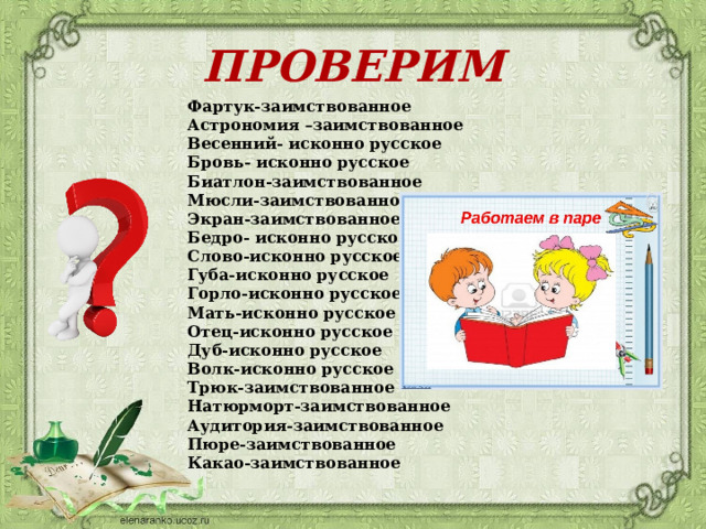 ПРОВЕРИМ Фартук-заимствованное Астрономия –заимствованное Весенний- исконно русское Бровь- исконно русское Биатлон-заимствованное Мюсли-заимствованное Экран-заимствованное Бедро- исконно русское Слово-исконно русское Губа-исконно русское Горло-исконно русское Мать-исконно русское Отец-исконно русское Дуб-исконно русское Волк-исконно русское Трюк-заимствованное Натюрморт-заимствованное Аудитория-заимствованное Пюре-заимствованное Какао-заимствованное      