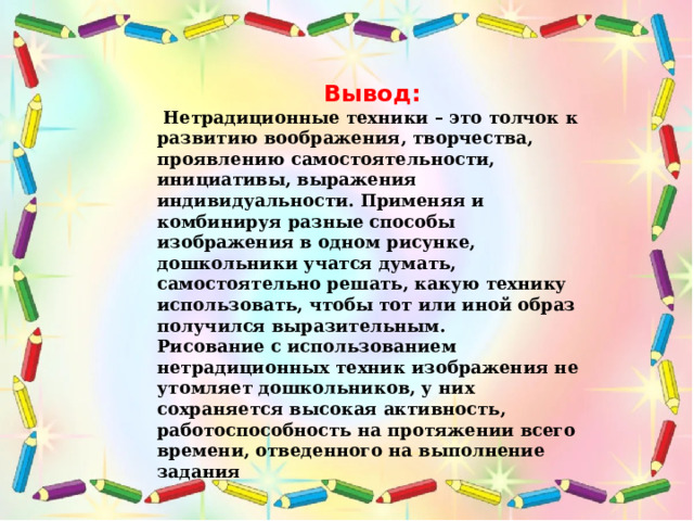 Вывод:  Нетрадиционные техники – это толчок к развитию воображения, творчества, проявлению самостоятельности, инициативы, выражения индивидуальности. Применяя и комбинируя разные способы изображения в одном рисунке, дошкольники учатся думать, самостоятельно решать, какую технику использовать, чтобы тот или иной образ получился выразительным. Рисование с использованием нетрадиционных техник изображения не утомляет дошкольников, у них сохраняется высокая активность, работоспособность на протяжении всего времени, отведенного на выполнение задания 