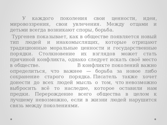  У каждого поколения свои ценности, идеи, мировоззрения, свои увлечения. Между отцами и детьми всегда возникают споры, борьба.   Тургенев показывает, как в обществе появляется новый тип людей и инакомыслящих, которые отрицают традиционные моральные ценности и государственные порядки. Столкновение их взглядов может стать причиной конфликта, однако следует искать своё место в обществе. В конфликте поколений важно определиться, что важнее — борьба за новое либо сохранение старого порядка. Писатель также хочет донести до всех людей мысль о том, что невозможно выбросить всё то наследие, которое оставили нам предки. Перерождение всего общества в целом к лучшему невозможно, если в жизни людей нарушится связь между поколениями. 