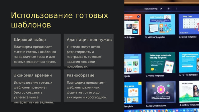 Использование готовых шаблонов Широкий выбор Адаптация под нужды Платформа предлагает тысячи готовых шаблонов на различные темы и для разных возрастных групп. Учителя могут легко редактировать и настраивать готовые задания под свои потребности. Экономия времени Разнообразие Использование готовых шаблонов позволяет быстро создавать увлекательные интерактивные задания. Платформа предлагает шаблоны различных форматов, от игр до викторин и кроссвордов.  