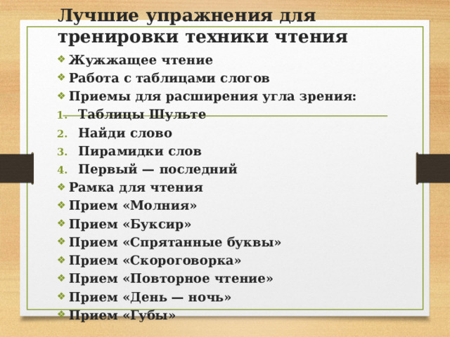 Лучшие упражнения для тренировки техники чтения Жужжащее чтение Работа с таблицами слогов  Приемы для расширения угла зрения: Таблицы Шульте Найди слово Пирамидки слов Первый — последний Рамка для чтения Прием «Молния» Прием «Буксир» Прием «Спрятанные буквы» Прием «Скороговорка» Прием «Повторное чтение» Прием «День — ночь» Прием «Губы» 