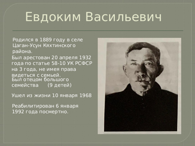  Евдоким Васильевич Родился в 1889 году в селе Цаган-Усун Кяхтинского района. Был арестован 20 апреля 1932 года по статье 58-10 УК РСФСР на 3 года, не имея права видеться с семьей. Был отецом большого семейства (9 детей) Ушел из жизни 10 января 1968 Реабилитирован 6 января 1992 года посмертно. 