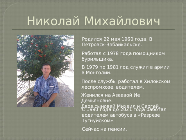 Николай Михайлович Родился 22 мая 1960 года. В Петровск-Забайкальске. Работал с 1978 года помощником бурильщика. В 1979 по 1981 год служил в армии в Монголии. После службы работал в Хилокском леспромхозе, водителем. Женился на Азеевой Ие Демьяновне. Двое сыновей Михаил и Сергей. С 1990 года до 2021 года работал водителем автобуса в «Разрезе Тугнуйском». Сейчас на пенсии. 