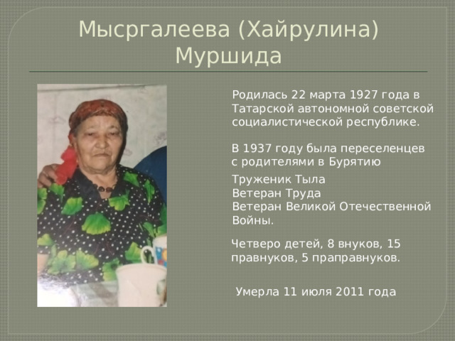 Мысргалеева (Хайрулина) Муршида Родилась 22 марта 1927 года в Татарской автономной советской социалистической республике. В 1937 году была переселенцев с родителями в Бурятию Труженик Тыла Ветеран Труда Ветеран Великой Отечественной Войны. Четверо детей, 8 внуков, 15 правнуков, 5 праправнуков. Умерла 11 июля 2011 года 
