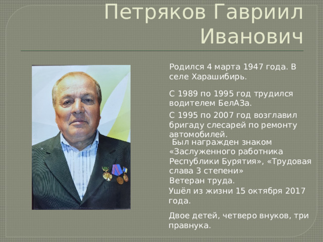 Петряков Гавриил Иванович Родился 4 марта 1947 года. В селе Харашибирь. С 1989 по 1995 год трудился водителем БелАЗа. С 1995 по 2007 год возглавил бригаду слесарей по ремонту автомобилей.  Был награжден знаком «Заслуженного работника Республики Бурятия», «Трудовая слава 3 степени» Ветеран труда. Ушёл из жизни 15 октября 2017 года. Двое детей, четверо внуков, три правнука. 