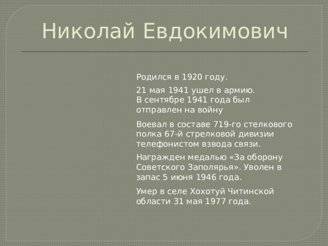 Николай Евдокимович Родился в 1920 году. 21 мая 1941 ушел в армию. В сентябре 1941 года был отправлен на войну Воевал в составе 719-го стелкового полка 67-й стрелковой дивизии телефонистом взвода связи. Награжден медалью «За оборону Советского Заполярья». Уволен в запас 5 июня 1946 года. Умер в селе Хохотуй Читинской области 31 мая 1977 года. 